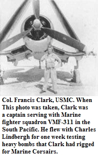 Col. Francis Clark, USMC. When
This photo was taken, Clark was
a captain serving with Marine
fighter squadron VMF-311 in the
South Pacific. He flew with Charles
Lindbergh for one week testing
heavy bombs that Clark had rigged
for Marine Corsairs.